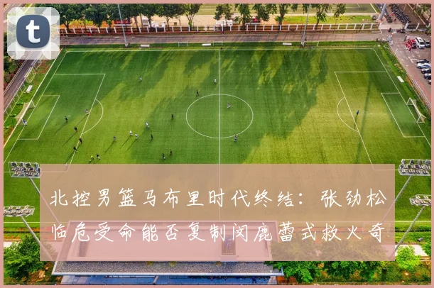 北控男篮马布里时代终结：张劲松临危受命能否复制闵鹿蕾式救火奇迹
